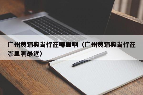 广州黄铺典当行在哪里啊(广州黄铺典当行在哪里啊最近)