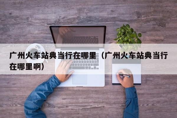 广州火车站典当行在哪里(广州火车站典当行在哪里啊)