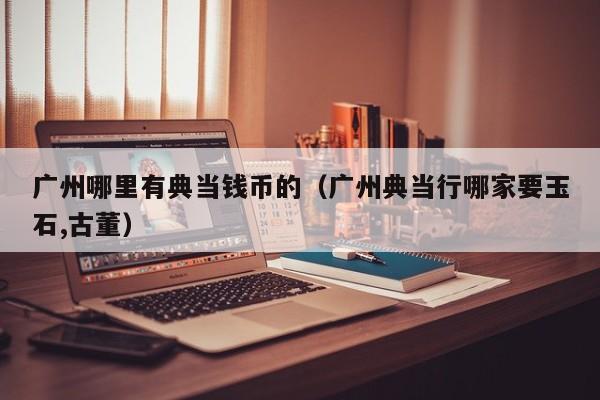 广州哪里有典当钱币的（广州典当行哪家要玉石,古董）