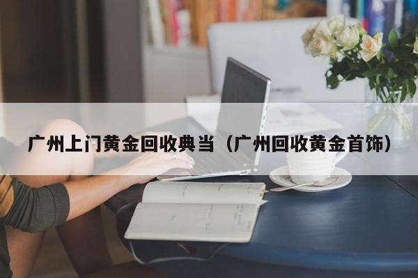 广州上门黄金回收典当(广州回收黄金首饰)