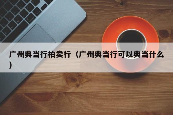 广州典当行拍卖行(广州典当行可以典当什么)
