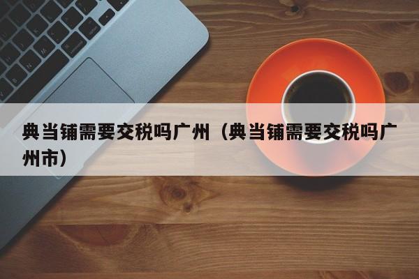 典当铺需要交税吗广州(典当铺需要交税吗广州市)