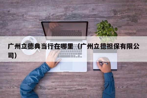 广州立德典当行在哪里(广州立德担保有限公司)