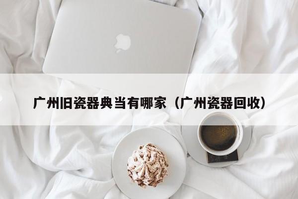 广州旧瓷器典当有哪家(广州瓷器回收)