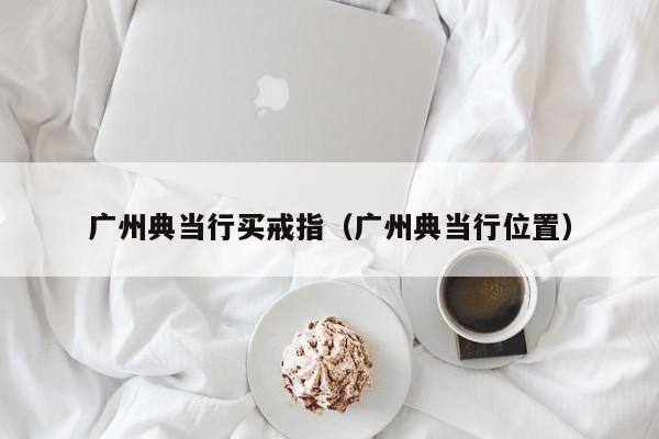 广州典当行买戒指(广州典当行位置)
