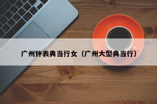 广州钟表典当行女(广州大型典当行)