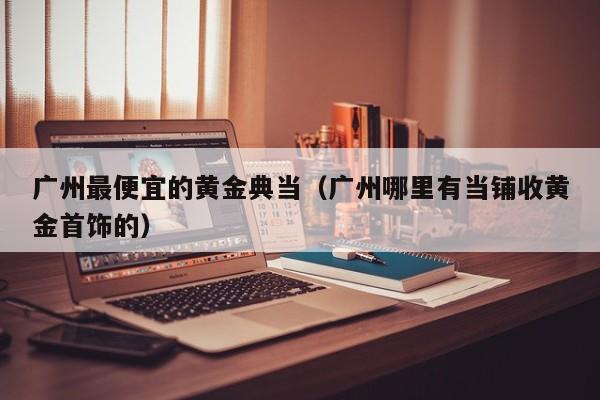 广州最便宜的黄金典当(广州哪里有当铺收黄金首饰的)
