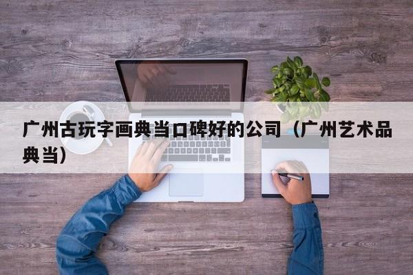 广州古玩字画典当口碑好的公司(广州艺术品典当)