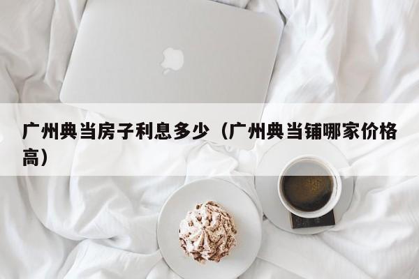 广州典当房子利息多少(广州典当铺哪家价格高)