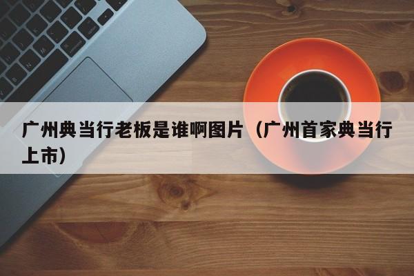 广州典当行老板是谁啊图片(广州首家典当行上市)