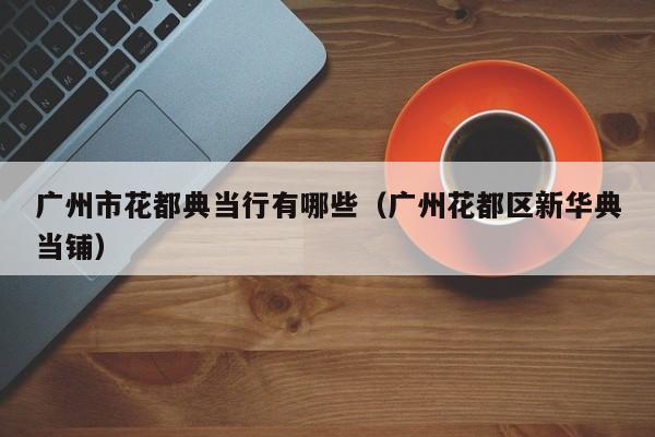 广州市花都典当行有哪些(广州花都区新华典当铺)