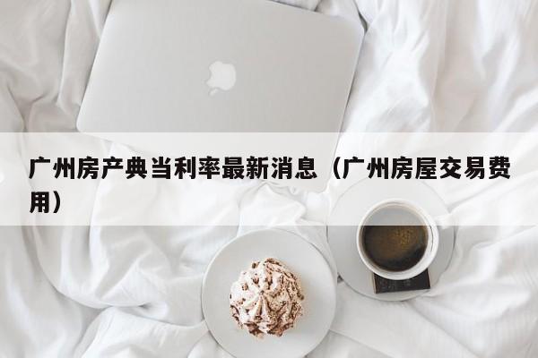 广州房产典当利率最新消息(广州房屋交易费用)