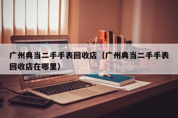 广州典当二手手表回收店(广州典当二手手表回收店在哪里)
