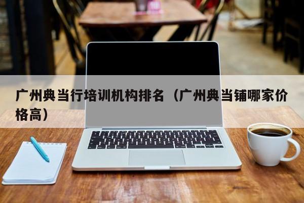 广州典当行培训机构排名(广州典当铺哪家价格高)