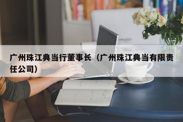广州珠江典当行董事长(广州珠江典当有限责任公司)