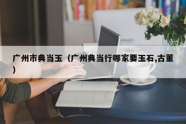 广州市典当玉(广州典当行哪家要玉石,古董)