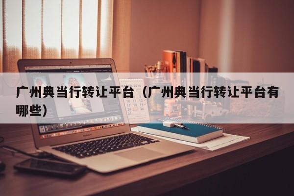 广州典当行转让平台(广州典当行转让平台有哪些)