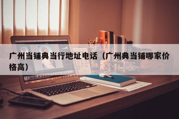 广州当铺典当行地址电话(广州典当铺哪家价格高)
