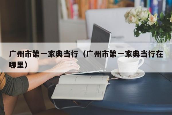 广州市第一家典当行(广州市第一家典当行在哪里)