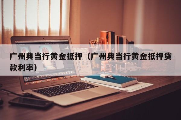 广州典当行黄金抵押(广州典当行黄金抵押贷款利率)