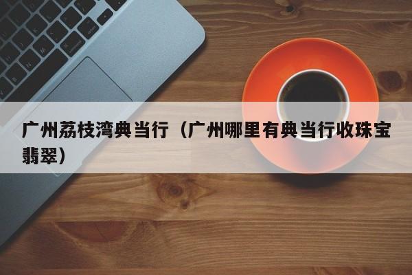 广州荔枝湾典当行(广州哪里有典当行收珠宝翡翠)