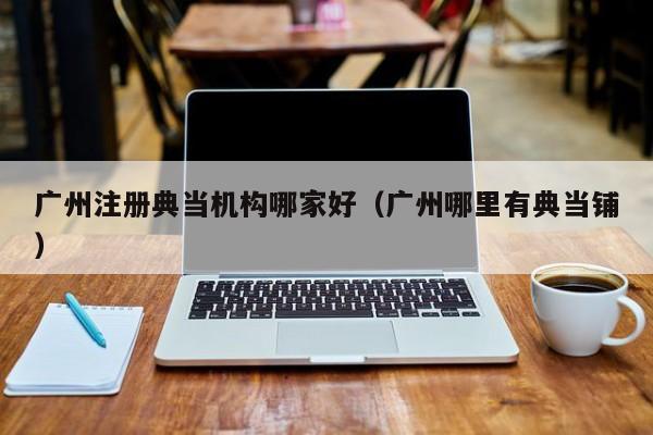 广州注册典当机构哪家好(广州哪里有典当铺)