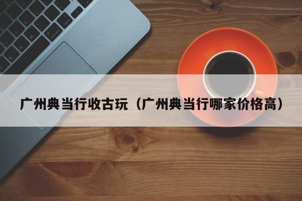 广州典当行收古玩(广州典当行哪家价格高)