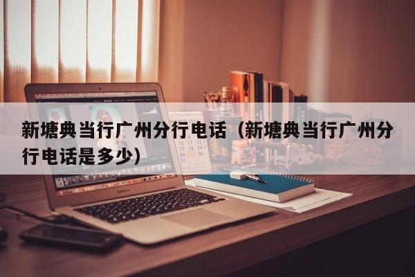 新塘典当行广州分行电话(新塘典当行广州分行电话是多少)
