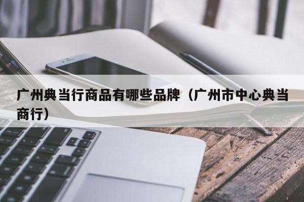 广州典当行商品有哪些品牌(广州市中心典当商行)