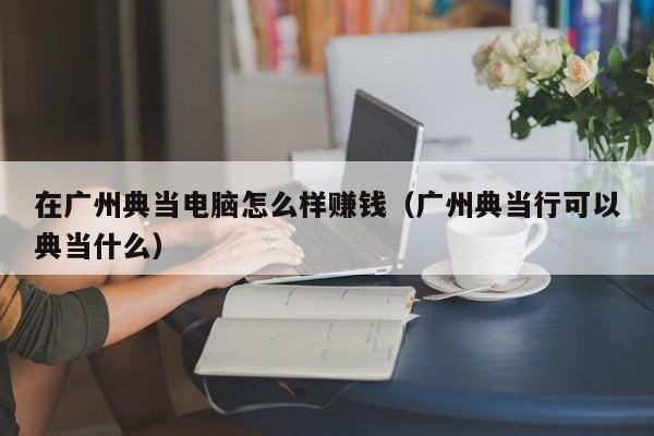 在广州典当电脑怎么样赚钱(广州典当行可以典当什么)