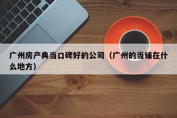 广州房产典当口碑好的公司(广州的当铺在什么地方)