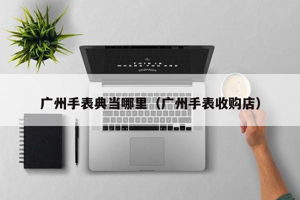 广州手表典当哪里(广州手表收购店)