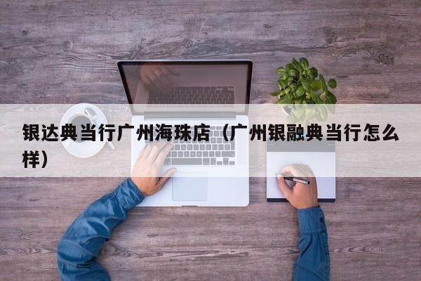 银达典当行广州海珠店(广州银融典当行怎么样)