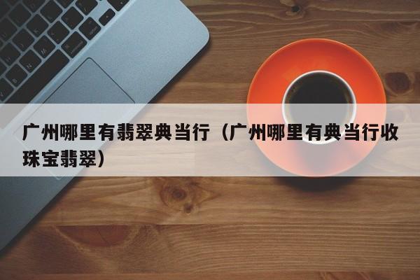 广州哪里有翡翠典当行(广州哪里有典当行收珠宝翡翠)