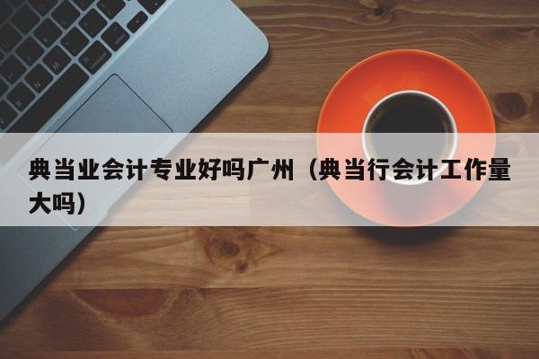 典当业会计专业好吗广州(典当行会计工作量大吗)