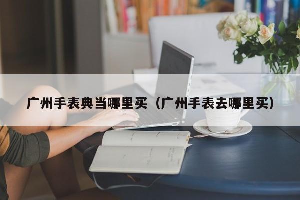 广州手表典当哪里买(广州手表去哪里买)