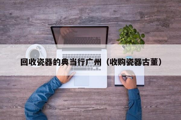 回收瓷器的典当行广州(收购瓷器古董)