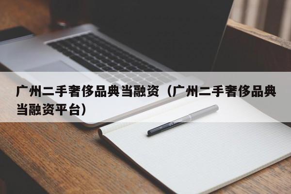 广州二手奢侈品典当融资(广州二手奢侈品典当融资平台)