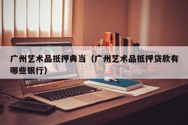 广州艺术品抵押典当(广州艺术品抵押贷款有哪些银行)