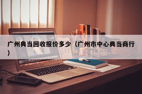 广州典当回收报价多少（广州市中心典当商行）