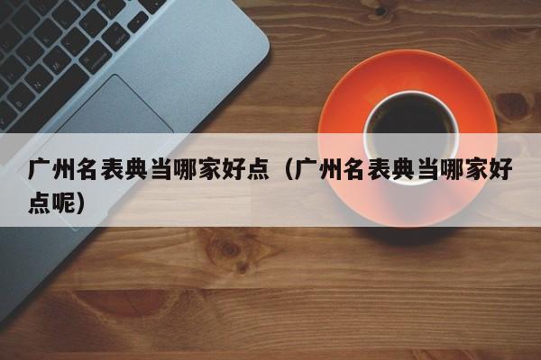 广州名表典当哪家好点(广州名表典当哪家好点呢)
