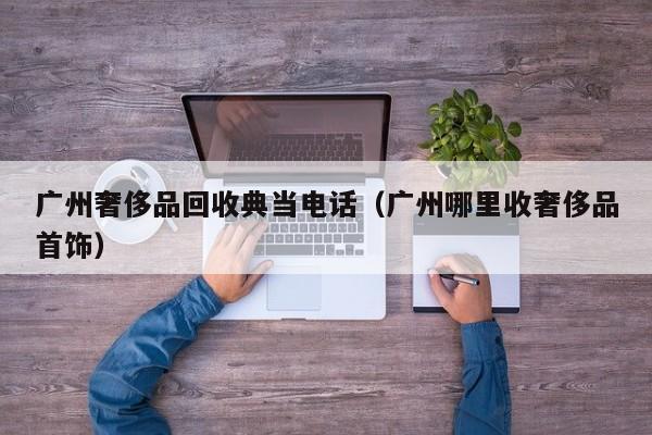 广州奢侈品回收典当电话(广州哪里收奢侈品首饰)