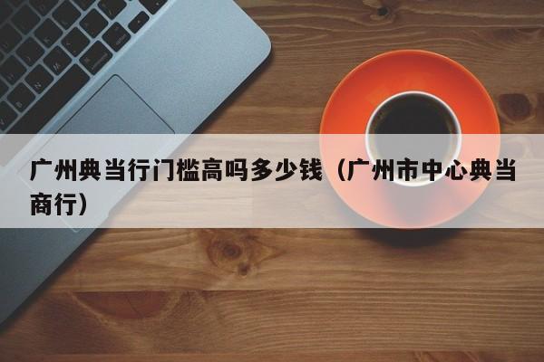 广州典当行门槛高吗多少钱(广州市中心典当商行)