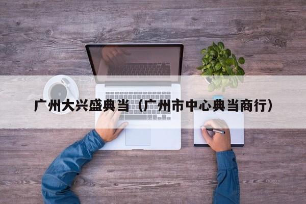 广州大兴盛典当(广州市中心典当商行)