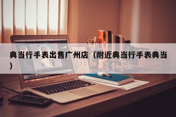 典当行手表出售广州店(附近典当行手表典当)