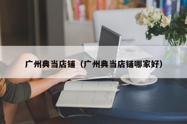 广州典当店铺(广州典当店铺哪家好)