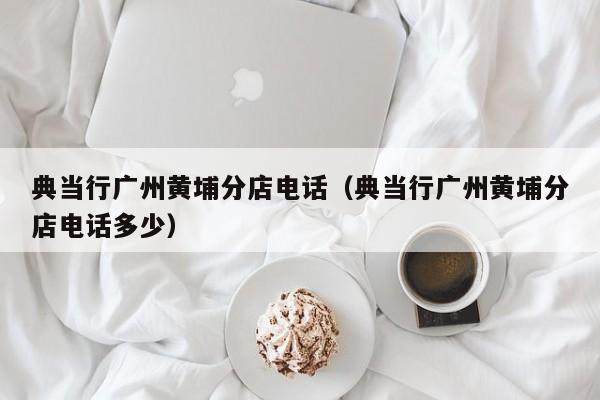 典当行广州黄埔分店电话(典当行广州黄埔分店电话多少)