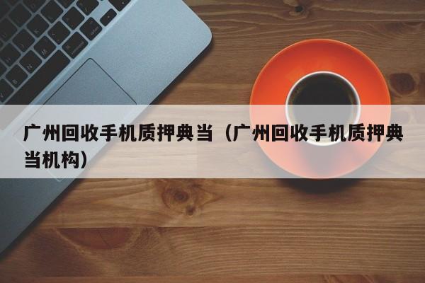 广州回收手机质押典当(广州回收手机质押典当机构)