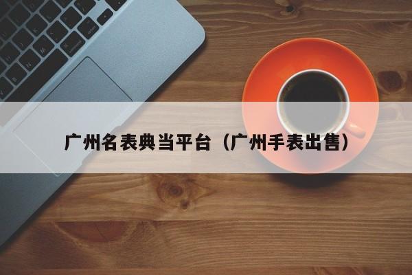 广州名表典当平台(广州手表出售)