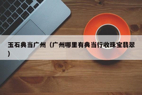 玉石典当广州(广州哪里有典当行收珠宝翡翠)